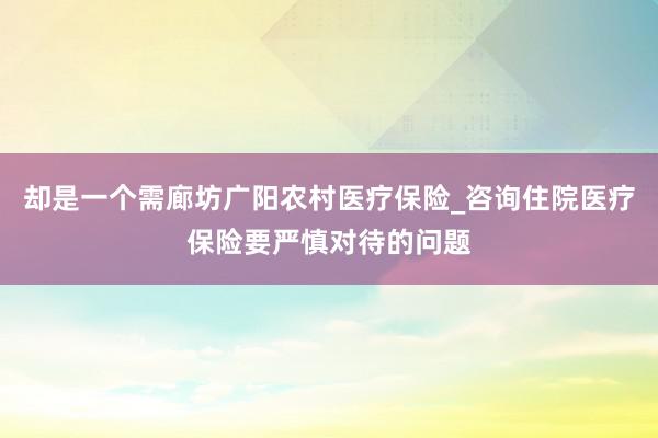 却是一个需廊坊广阳农村医疗保险_咨询住院医疗保险要严慎对待的问题