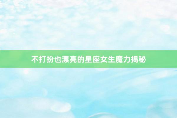 不打扮也漂亮的星座女生魔力揭秘
